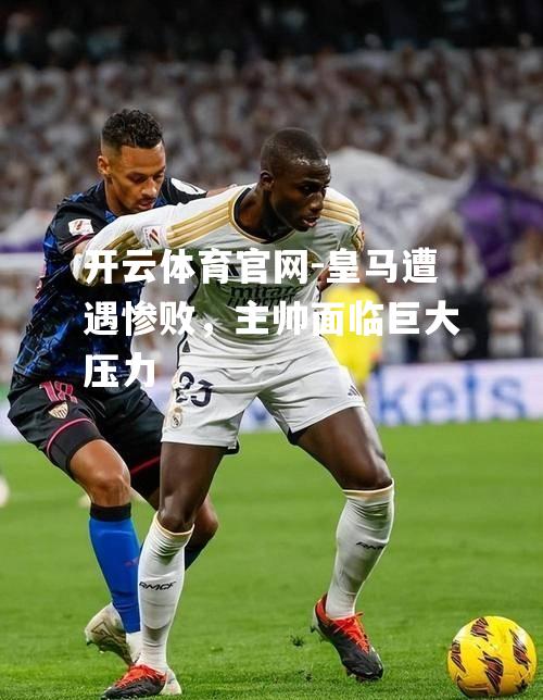 皇马遭遇惨败，主帅面临巨大压力